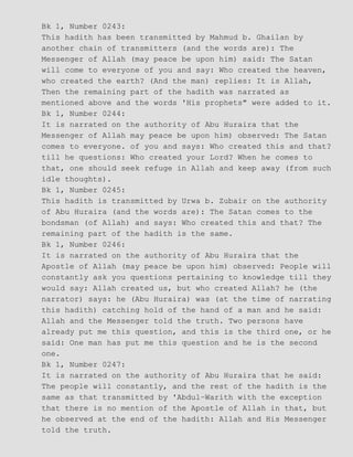 Bk 1, Number 0243:
This hadith has been transmitted by Mahmud b. Ghailan by
another chain of transmitters (and the words are): The
Messenger of Allah (may peace be upon him) said: The Satan
will come to everyone of you and say: Who created the heaven,
who created the earth? (And the man) replies: It is Allah,
Then the remaining part of the hadith was narrated as
mentioned above and the words 'His prophets" were added to it.
Bk 1, Number 0244:
It is narrated on the authority of Abu Huraira that the
Messenger of Allah may peace be upon him) observed: The Satan
comes to everyone. of you and says: Who created this and that?
till he questions: Who created your Lord? When he comes to
that, one should seek refuge in Allah and keep away (from such
idle thoughts).
Bk 1, Number 0245:
This hadith is transmitted by Urwa b. Zubair on the authority
of Abu Huraira (and the words are): The Satan comes to the
bondsman (of Allah) and says: Who created this and that? The
remaining part of the hadith is the same.
Bk 1, Number 0246:
It is narrated on the authority of Abu Huraira that the
Apostle of Allah (may peace be upon him) observed: People will
constantly ask you questions pertaining to knowledge till they
would say: Allah created us, but who created Allah? he (the
narrator) says: he (Abu Huraira) was (at the time of narrating
this hadith) catching hold of the hand of a man and he said:
Allah and the Messenger told the truth. Two persons have
already put me this question, and this is the third one, or he
said: One man has put me this question and he is the second
one.
Bk 1, Number 0247:
It is narrated on the authority of Abu Huraira that he said:
The people will constantly, and the rest of the hadith is the
same as that transmitted by 'Abdul−Warith with the exception
that there is no mention of the Apostle of Allah in that, but
he observed at the end of the hadith: Allah and His Messenger
told the truth.
 