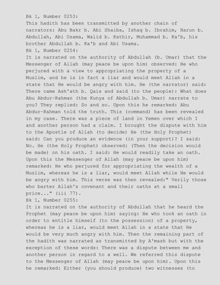 Bk 1, Number 0253:
This hadith has been transmitted by another chain of
narrators: Abu Bakr b. Abi Shaiba, Ishaq b. Ibrahim, Harun b.
Abdullah, Abi Usama, Walid b. Kathir, Muhammad b. Ka'b, his
brother Abdullah b. Ka'b and Abi Usama.
Bk 1, Number 0254:
It is narrated on the authority of Abdullah (b. Umar) that the
Messenger of Allah (may peace be upon him) observed: He who
perjured with a view to appropriating the property of a
Muslim, and he is in fact a liar and would meet Allah in a
state that He would be angry with him. He (the narrator) said:
There came Ash'ath b. Qais and said (to the people): What does
Abu Abdur−Rahman (the Kunya of Abdullah b. Umar) narrate to
you? They replied: So and so. Upon this he remarked: Abu
Abdur−Rahman told the truth. This (command) has been revealed
in my case. There was a piece of land in Yemen over which I
and another person had a claim. I brought the dispute with him
to the Apostle of Allah (to decide) He (the Holy Prophet)
said: Can you produce an evidence (in your support)? I said:
No. He (the Holy Prophet) observed: (Then the decision would
be made) on his oath. I said: He would readily take an oath.
Upon this the Messenger of Allah (may peace be upon him)
remarked: He who perjured for appropriating the wealth of a
Muslim, whereas he is a liar, would meet Allah while He would
be angry with him. This verse was then revealed:" Verily those
who barter Allah's covenant and their oaths at a small
price..." (iii 77).
Bk 1, Number 0255:
It is narrated on the authority of Abdullah that he heard the
Prophet (may peace be upon him) saying: He who took an oath in
order to entitle himself (to the possession) of a property,
whereas he is a liar, would meet Allah in a state that He
would be very much angry with him. Then the remaining part of
the hadith was narrated as transmitted by A'mash but with the
exception of these words: There was a dispute between me and
another person in regard to a well. We referred this dispute
to the Messenger of Allah (may peace be upon him). Upon this
he remarked: Either (you should produce) two witnesses (to
 