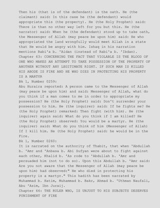 Then his (that is of the defendant) is the oath. He (the
claimant) said: In this case he (the defendant) would
appropriate this (the property). He (the Holy Prophet) said:
There is than no other way left for you but this. He (the
narrator) said: When he (the defendant) stood up to take oath,
the Messenger of Allah (may peace be upon him) said: He who
appropriated the land wrongfully would meet Allah in a state
that He would be angry with him. Ishaq in his narration
mentions Rabi'a b. 'Aidan (instead of Rabi'a b. 'Ibdan).
Chapter 63: CONCERNING THE FACT THAT VIOLABLE IS THE BLOOD OF
ONE WHO MAKES AN ATTEMPT TO TAKE POSSESSION OF THE PROPERTY OF
ANOTHER WITHOUT ANY LEGITIMATE RIGHT. IF SUCH MAN IS KILLED
HIS ABODE IS FIRE AND HE WHO DIES IN PROTECTING HIS PROPERTY
IS A MARTYR
Bk 1, Number 0259:
Abu Huraira reported: A person came to the Messenger of Allah
(may peace be upon him) and said: Messenger of Allah, what do
you think if a man comes to me in order to appropriate my
possession? He (the Holy Prophet) said: Don't surrender your
possession to him. He (the inquirer) said: If he fights me? He
(the Holy Prophet) remarked: Then fight (with him). He (the
inquirer) again said: What do you think if I am killed? He
(the Holy Prophet) observed: You would be a martyr. He (the
inquirer) said: What do you think of him (Messenger of Allah)
If I kill him. He (the Holy Prophet) said: he would be in the
Fire.
Bk 1, Number 0260:
It is narrated on the authority of Thabit, that when 'Abdullah
b. 'Amr and 'Anbasa b. Abi Sufyan were about to fight against
each other, Khalid b. 'As rode to 'Abdullah b. 'Amr and
persuaded him (not to do so). Upon this Abdullah b. 'Amr said:
Are you not aware that the Messenger of Allah (may peace be
upon him) had observed:" He who died in protecting his
property is a martyr." This hadith has been narrated by
Muhammad b. Hatim, Muhammad b. Bakr, Ahmad b. 'Uthman Naufali,
Abu 'Asim, Ibn Juraij.
Chapter 64: THE RULER WHO, IS UNJUST TO HIS SUBJECTS DESERVES
PUNISHMENT OF FIRE
 