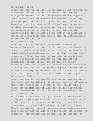 Bk 1, Number 0261:
Hasan reported: 'Ubaidullah b. Ziyad paid a visit to Ma'qil b.
Yasar Muzani in his illness of which he (later on) died. (At
this juncture) Ma'qil said: I am going to narrate to you a
hadith which I have heard from the Messenger of Allah (may
peace be upon him) and which I would not have transmitted if I
knew that I would survive. Verily I have heard the Messenger
of Allah (may peace be upon him) say: There is none amongst
the bondsmen who was entrusted with the affairs of his
subjects and he died in such a state that he was dishonest in
his dealings with those over whom he ruled that the Paradise
is not forbidden for him.
Bk 1, Number 0262:
Hasan reported: Ubaidullah b. Ziyad went to see Ma'qil b.
Yasir and he was ailing. He ('Ubaidullah) inquired (about his
health) to which he (Ma'qil) replied: I am narrating to you a
hadith which I avoided narrating to you (before). Verily the
Messenger of Allah (may peace be upon him) observed: Allah
does not entrust to his bondsman the responsibility of
managing the affairs of his subjects and he dies as a
dishonest (ruler) but Paradise is forbidden by Allah for such
a (ruler). He (Ibn Ziyad) said: Why did you not narrate it to
me before this day? He replied: I (in fact) did not narrate it
to you as it was not (fit) for me to narrate that to you.
Bk 1, Number 0263:
Hasan reported: We were with Ma'qil b. Yasar inquiring about
his health that Ubaidullah b. Ziyad came there. Ma'qil said to
him: Verily I am going to narrate to you a hadith which I
heard from the Messenger of Allah (may peace be upon him).
Then he narrated the hadith like those two (mentioned above).
Bk 1, Number 0264:
It is narrated on the authority of Abu Malih that Ubaidullah
b. Ziyad visited Ma'qil b. Yasar in his illness. Ma'qil said
to him: I am narrating to you a hadith which I would have
never narrated to you had I not been in death−bed. I heard
Allah's apostle (may peace be upon him) say: A ruler who has
been entrusted with the affairs of the Muslims but he makes no
endeavors ( for the material and moral uplift) and does not
 
