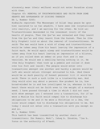 sincerely mean (their welfare) would not enter Paradise along
with them.
Chapter 65: REMOVAL OF TRUSTWORTHINESS AND FAITH FROM SOME
HEARTS AND APPEARANCE OF DISCORD THEREIN
Bk 1, Number 0265:
Hudhaifa reported: The Messenger of Allah (may peace be upon
him) narrated to us two ahadith. I have seen one (crystallized
into reality), and I am waiting for the other. He told us:
Trustworthiness descended in the innermost (root) of the
hearts of people. Then the Qur'an was revealed and they learnt
from the Qur'an and they learnt from the Sunnah. Then he (the
Holy Prophet) told us about the removal of trustworthiness. He
said: The man would have a wink of sleep and trustworthiness
would be taken away from his heart leaving the impression of a
faint mark. He would again sleep and trustworthiness would be
taken away from his heart leaving an impression of a blister,
as if you rolled down an ember on your foot and it was
vesicled. He would see a swelling having nothing in it. He
(the Holy Prophet) then took up a pebble and rolled it down
over his foot and (said): The people would enter into
transactions amongst one another and hardly a person would be
left who would return (things) entrusted to him. (And there
would be so much paucity of honest persons) till it would be
said: There in such a such tribe is a trustworthy man. And
they would also say about a person: How prudent he is, how
broad−minded he is and how intelligent he is, whereas in his
heart there would not be faith even to the weight of a mustard
seed. I have passed through a time in which I did not care
with whom amongst you I entered into a transaction, for if he
were a Muslim his faith would compel him to discharge his
obligations to me and it he were a Christian or a Jew, the
ruler would compel him to discharge his obligations to me. But
today I would not enter into a transaction with you except so
and so.
Bk 1, Number 0266:
This hadith has been transmitted by another chain of
transmitters: Ibn Numair, Waki', Ishaq b. Ibrahim, 'Isa b.
Yunus on the authority of A'mash.
 