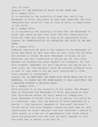 into its hole.
Chapter 67: THE EFFACING OF FAITH IN THE LATER AGE
Bk 1, Number 0273:
It is narrated on the authority of Anas that verily the
Messenger of Allah (may peace be upon him) observed: The Hour
(Resurrection) would not come so long as Allah is supplicated
in the world.
Bk 1, Number 0274:
It is narrated on the authority of Anas that the Messenger of
Allah (may peace be upon him) said: The Hour (Resurrection)
would not come upon anyone so long as he supplicates Allah.
Chapter 68: PERMISSIBILITY OF CONCEALING THE FAITH OF ONE WHO
FEARS
Bk 1, Number 0275:
Hudhaifa reported: We were in the company of the Messenger of
Allah (may peace be upon him) when he said. Count for me those
who profess al−Islam. We said: Messenger of Allah, do you
entertain any fear concerning us and we are (at this time)
between six hundred and seven hundred (in strength). He (the
Holy Prophet) remarked: You don't perceive; you may be put to
some trial, He (the narrator) said: We actually suffered trial
so much so that some of our men were constrained to offer
their prayers in concealment.
Chapter 69: TO HABITUATE THE HEART WITH FAITH WHICH DUE TO ITS
WEAKNESS, IS SCARED AND THE FORBIDDANCE TO CALL POSITIVELY ONE
A BELIEVER WITHOUT A DEFINITE PROOF
Bk 1, Number 0276:
Sa'd narrated it on the authority of his father (Abi Waqqas)
that he observed: The Messenger of Allah (may peace be upon
him) distributed shares (of booty among his Companions). I
said: Messenger of Allah! Give it to so and so, for verily he
is a believer. Upon this the Apostle of Allah remarked: Or a
Muslim. I (the narrator) repeated it (the word" believer" )
thrice and he (the Holy Prophet) turned his back upon me (and
substituted the word)" Muslim," and then observed: I bestow it
(this share) to a man out of apprehension lest Allah should
throw him prostrate into the fire (of Hell) whereas in fact
the other man is dearer to me than he.
 