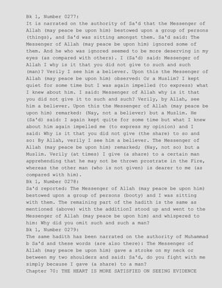 Bk 1, Number 0277:
It is narrated on the authority of Sa'd that the Messenger of
Allah (may peace be upon him) bestowed upon a group of persons
(things), and Sa'd was sitting amongst them. Sa'd said: The
Messenger of Allah (may peace be upon him) ignored some of
them. And he who was ignored seemed to be more deserving in my
eyes (as compared with others). I (Sa'd) said: Messenger of
Allah I why is it that you did not give to such and such
(man)? Verily I see him a believer. Upon this the Messenger of
Allah (may peace be upon him) observed: Or a Muslim? I kept
quiet for some time but I was again impelled (to express) what
I knew about him. I said: Messenger of Allah why is it that
you did not give it to such and such? Verily, by Allah, see
him a believer. Upon this the Messenger of Allah (may peace be
upon him) remarked: (Nay, not a believer) but a Muslim. He
(Sa'd) said: I again kept quite for some time but what I knew
about him again impelled me (to express my opinion) and I
said: Why is it that you did not give (the share) to so and
so: By Allah, verily I see him a believer. The Messenger of
Allah (may peace be upon him) remarked; (Nay, not so) but a
Muslim. Verily (at times) I give (a share) to a certain man
apprehending that he may not be thrown prostrate in the Fire,
whereas the other man (who is not given) is dearer to me (as
compared with him).
Bk 1, Number 0278:
Sa'd reported: The Messenger of Allah (may peace be upon him)
bestowed upon a group of persons (booty) and I was sitting
with them. The remaining part of the hadith is the same as
mentioned (above) with the additionI stood up and went to the
Messenger of Allah (may peace be upon him) and whispered to
him: Why did you omit such and such a man?
Bk 1, Number 0279:
The same hadith has been narrated on the authority of Muhammad
b Sa'd and these words (are also there): The Messenger of
Allah (may peace be upon him) gave a stroke on my neck or
between my two shoulders and said: Sa'd, do you fight with me
simply because I gave (a share) to a man?
Chapter 70: THE HEART IS MORE SATISFIED ON SEEING EVIDENCE
 