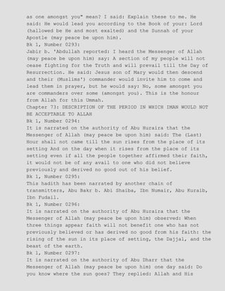 as one amongst you" mean? I said: Explain these to me. He
said: He would lead you according to the Book of your: Lord
(hallowed be He and most exalted) and the Sunnah of your
Apostle (may peace be upon him).
Bk 1, Number 0293:
Jabir b. 'Abdullah reported: I heard the Messenger of Allah
(may peace be upon him) say: A section of my people will not
cease fighting for the Truth and will prevail till the Day of
Resurrection. He said: Jesus son of Mary would then descend
and their (Muslims') commander would invite him to come and
lead them in prayer, but he would say: No, some amongst you
are commanders over some (amongst you). This is the honour
from Allah for this Ummah.
Chapter 73: DESCRIPTION OF THE PERIOD IN WHICH IMAN WOULD NOT
BE ACCEPTABLE TO ALLAH
Bk 1, Number 0294:
It is narrated on the authority of Abu Huraira that the
Messenger of Allah (may peace be upon him) said: The (Last)
Hour shall not came till the sun rises from the place of its
setting And on the day when it rises from the place of its
setting even if all the people together affirmed their faith,
it would not be of any avail to one who did not believe
previously and derived no good out of his belief.
Bk 1, Number 0295:
This hadith has been narrated by another chain of
transmitters, Abu Bakr b. Abi Shaiba, Ibn Numair, Abu Kuraib,
Ibn Fudail.
Bk 1, Number 0296:
It is narrated on the authority of Abu Huraira that the
Messenger of Allah (may peace be upon him) observed: When
three things appear faith will not benefit one who has not
previously believed or has derived no good from his faith: the
rising of the sun in its place of setting, the Dajjal, and the
beast of the earth.
Bk 1, Number 0297:
It is narrated on the authority of Abu Dharr that the
Messenger of Allah (may peace be upon him) one day said: Do
you know where the sun goes? They replied: Allah and His
 