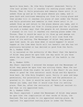 Apostle know best. He (the Holy Prophet) observed: Verily it
(the sun) glides till it reaches its resting place under the
Throne. Then it falls prostrate and remains there until it is
asked: Rise up and go to the place whence you came, and it
goes back and continues emerging out from its rising place and
then glides till it reaches its place of rest under the Throne
and falls prostrate and remains in that state until it is
asked: Rise up and return to the place whence you came, and it
returns and emerges out from it rising place and the it glides
(in such a normal way) that the people do not discern anything
( unusual in it) till it reaches its resting place under the
Throne. Then it would be said to it: Rise up and emerge out
from the place of your setting, and it will rise from the
place of its setting. The Messenger of Allah (may peace be
upon him) said. Do you know when it would happen? It would
happen at the time when faith will not benefit one who has not
previously believed or has derived no good from the faith.
Bk 1, Number 0298:
It is narrated on the authority of Abu Dharr that the Apostle
of Allah (may peace be upon him) one day said: Do you know
where the sun goes? The remaining part of the hadith is the
same.
Bk 1, Number 0299:
Abu Dharr reported: I entered the mosque and the Messenger of
Allah (may peace be upon him) was sitting there. When the sun
disappeared (from the sight) he said: O Abu Dharr! Do you know
where it goes? He (the narrator) said: Allah and His Apostle
know best. He (the Holy Prophet) said. Verily it goes and begs
permission, for prostration (to Allah) and the permission is
granted to it. Once it would be said: Return to the place
whence you came, and then it would rise from its setting
place. Then he, after the recitation of 'Abdullah recited it:
And that is its appointed term.
Bk 1, Number 0300:
Abu Dharr reported: I asked the Messenger of Allah (may peace
be upon him) the (implication of the) words of Allah, the
Exalted: The sun glides to its appointed resting place. He
replied: Its appointed resting place is under the Throne.
 