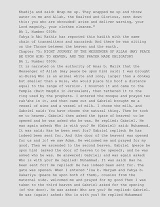 Khadija and said: Wrap me up. They wrapped me up and threw
water on me and Allah, the Exalted and Glorious, sent down
this: you who are shrouded! arise and deliver warning, your
Lord magnify, your clothes cleanse."
Bk 1, Number 0308:
Yahya b Abi Kathir has reported this hadith with the same
chain of transmitters and narrated: And there he was sitting
on the Throne between the heaven and the earth.
Chapter 75: NIGHT JOURNEY OF THE MESSENGER OF ALLAH (MAY PEACE
BE UPON HIM) TO HEAVEN, AND THE PRAYER MADE OBLIGATORY
Bk 1, Number 0309:
It is narrated on the authority of Anas b. Malik that the
Messenger of Allah (may peace be upon him) said: I was brought
al−Buraq Who is an animal white and long, larger than a donkey
but smaller than a mule, who would place his hoof a distance
equal to the range of version. I mounted it and came to the
Temple (Bait Maqdis in Jerusalem), then tethered it to the
ring used by the prophets. I entered the mosque and prayed two
rak'ahs in it, and then came out and Gabriel brought me a
vessel of wine and a vessel of milk. I chose the milk, and
Gabriel said: You have chosen the natural thing. Then he took
me to heaven. Gabriel then asked the (gate of heaven) to be
opened and he was asked who he was. He replied: Gabriel. He
was again asked: Who is with you? He (Gabriel) said: Muhammad.
It was said: Has he been sent for? Gabriel replied: He has
indeed been sent for. And (the door of the heaven) was opened
for us and lo! we saw Adam. He welcomed me and prayed for my
good. Then we ascended to the second heaven. Gabriel (peace be
upon him) (asked the door of heaven to be opened), and he was
asked who he was. He answered: Gabriel; and was again asked:
Who is with you? He replied: Muhammad. It was said: Has he
been sent for? He replied: He has indeed been sent for. The
gate was opened. When I entered 'Isa b. Maryam and Yahya b.
Zakariya (peace be upon both of them), cousins from the
maternal side. welcomed me and prayed for my good Then I was
taken to the third heaven and Gabriel asked for the opening
(of the door). He was asked: Who are you? He replied: Gabriel.
He was (again) asked: Who is with you? He replied Muhammad
 