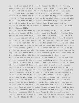 informed him about it He said: Return to thy Lord, for thy
Ummah shall not be able to bear this burden. I then went back
to my Lord and He said: They are five and at the same time
fifty, and what has been said will not be changed. I then
returned to Moses and he said: Go back to thy Lord. whereupon
I said: I feel ashamed of my Lord. Gabriel then travelled with
me till we came to the farthest lote−tree Many a colour had
covered it which I do not know. Then I was admitted to
Paradise and saw in it domes of pearls, and its soil of musk.
Bk 1, Number 0314:
Anas b. Malik reported on the authority of Malik b. Sa sa',
perhaps a person of his tribe, that the Prophet of Allah (may
peace be upon him) said: I was near the House (i. e. Ka'bah)
in a state between sleep and wakefulness when I heard someone
say: He is the third among the two persons. Then he came to me
and took me with him. Then a golden basin containing the water
of Zamzam was brought to me and my heart was opened up to such
and such (part). Qatada said: I asked him who was with me (i
e. the narrator) and what he meant by such and such (part). He
replied: (It means that it was opened) up to the lower part of
his abdomen (Then the hadith continues): My heart was
extracted and it was washed with the water of Zamzam and then
it was restored in its original position, after which it was
filled with faith and wisdom. I was then brought a white beast
which is called al−Buraq, bigger than a donkey and smaller
than a mule. Its stride was as long as the eye could reach. I
was mounted on it, and then we went forth till we reached the
lowest heaven. Gabriel asked for the (gate) to be opened, and
it was said: Who is he? He replied: Gabriel. It was again
said: Who is with thee? He replied: Muhammad (may peace be
upon him). It was said: Has he been sent for? He (Gabriel)
said: Yes. He (the Prophet) said: Then (the gate) was opened
for us (and it was said): Welcome unto him! His is a blessed
arrival. Then we came to Adam (peace be upon him). And he (the
narrator) narrated the whole account of the hadith. (The Holy
Prophet) observed that he met Jesus in the second heaven,
Yahya (peace be on both of them) in the third heaven, Yusuf in
the third, Idris in the fourth, Harun in the fifth (peace and
 