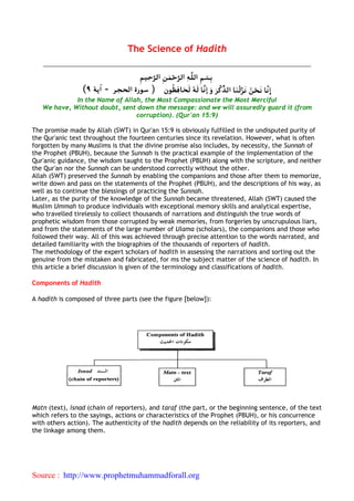 The Science of Hadith




             In the Name of Allah, the Most Compassionate the Most Merciful
   We have, Without doubt, sent down the message: and we will assuredly guard it (from
                                corruption). (Qur'an 15:9)

The promise made by Allah (SWT) in Qur'an 15:9 is obviously fulfilled in the undisputed purity of
the Qur'anic text throughout the fourteen centuries since its revelation. However, what is often
forgotten by many Muslims is that the divine promise also includes, by necessity, the Sunnah of
the Prophet (PBUH), because the Sunnah is the practical example of the implementation of the
Qur'anic guidance, the wisdom taught to the Prophet (PBUH) along with the scripture, and neither
the Qur'an nor the Sunnah can be understood correctly without the other.
Allah (SWT) preserved the Sunnah by enabling the companions and those after them to memorize,
write down and pass on the statements of the Prophet (PBUH), and the descriptions of his way, as
well as to continue the blessings of practicing the Sunnah.
Later, as the purity of the knowledge of the Sunnah became threatened, Allah (SWT) caused the
Muslim Ummah to produce individuals with exceptional memory skills and analytical expertise,
who travelled tirelessly to collect thousands of narrations and distinguish the true words of
prophetic wisdom from those corrupted by weak memories, from forgeries by unscrupulous liars,
and from the statements of the large number of Ulama (scholars), the companions and those who
followed their way. All of this was achieved through precise attention to the words narrated, and
detailed familiarity with the biographies of the thousands of reporters of hadith.
The methodology of the expert scholars of hadith in assessing the narrations and sorting out the
genuine from the mistaken and fabricated, for ms the subject matter of the science of hadith. In
this article a brief discussion is given of the terminology and classifications of hadith.

Components of Hadith

A hadith is composed of three parts (see the figure [below]):




Matn (text), isnad (chain of reporters), and taraf (the part, or the beginning sentence, of the text
which refers to the sayings, actions or characteristics of the Prophet (PBUH), or his concurrence
with others action). The authenticity of the hadith depends on the reliability of its reporters, and
the linkage among them.




Source : http://www.prophetmuhammadforall.org
 