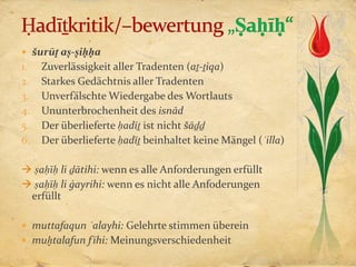 šurūṭ aṣ-ṣiḥḥa
1.   Zuverlässigkeit aller Tradenten (aṯ-ṯiqa)
2.   Starkes Gedächtnis aller Tradenten
3.   Unverfälschte Wiedergabe des Wortlauts
4.   Ununterbrochenheit des isnād
5.   Der überlieferte ḥadīṯ ist nicht šāḏḏ
6.   Der überlieferte ḥadīṯ beinhaltet keine Mängel (ʿilla)

 ṣaḥīḥ li ḏātihi: wenn es alle Anforderungen erfüllt
 ṣaḥīḥ li ġayrihi: wenn es nicht alle Anfoderungen
 erfüllt

 muttafaqun ʿalayhi: Gelehrte stimmen überein
 muḫtalafun f īhi: Meinungsverschiedenheit
 