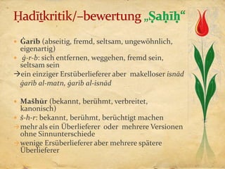  Ġarīb (abseitig, fremd, seltsam, ungewöhnlich,
  eigenartig)
 ġ-r-b: sich entfernen, weggehen, fremd sein,
  seltsam sein
ein einziger Erstüberlieferer aber makelloser isnād
  ġarīb al-matn, ġarīb al-isnād

 Mašhūr (bekannt, berühmt, verbreitet,
  kanonisch)
 š-h-r: bekannt, berühmt, berüchtigt machen
 mehr als ein Überlieferer oder mehrere Versionen
  ohne Sinnunterschiede
 wenige Ersüberlieferer aber mehrere spätere
  Überlieferer
 