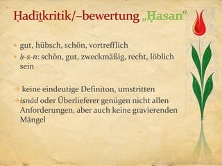  gut, hübsch, schön, vortrefflich
 ḥ-s-n: schön, gut, zweckmäßig, recht, löblich
 sein

 keine eindeutige Definiton, umstritten
isnād oder Überlieferer genügen nicht allen
 Anforderungen, aber auch keine gravierenden
 Mängel
 