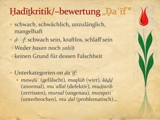  schwach, schwächlich, unzulänglich,
  mangelhaft
 ḍ-ʿ-f: schwach sein, kraftlos, schlaff sein
Weder ḥasan noch ṣaḥīḥ
keinen Grund für dessen Falschheit


 Unterkategorien on ḍaʿīf:
   mawḍūʿ (gefälscht), maqlūb (wirr), šāḏḏ
    (anormal), muʿallal (defektiv), muḍṭarib
    (zerrissen), mursal (ungenau), munqatiʿ
    (unterbrochen), muʿḍal (problematisch)…
 