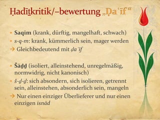  Saqīm (krank, dürftig, mangelhaft, schwach)
 s-q-m: krank, kümmerlich sein, mager werden
 Gleichbedeutend mit ḍaʿīf

 Šāḏḏ (isoliert, alleinstehend, unregelmäßig,
  normwidrig, nicht kanonisch)
 š-ḏ-ḏ: sich absondern, sich isolieren, getrennt
  sein, alleinstehen, absonderlich sein, mangeln
 Nur einen einziger Überlieferer und nur einen
  einzigen isnād
 