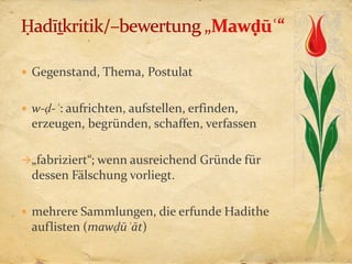  Gegenstand, Thema, Postulat


 w-ḍ-ʿ: aufrichten, aufstellen, erfinden,
  erzeugen, begründen, schaffen, verfassen

„fabriziert“; wenn ausreichend Gründe für
  dessen Fälschung vorliegt.

 mehrere Sammlungen, die erfunde Hadithe
  auflisten (mawḍūʿāt)
 