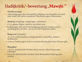  Ziyādāt aṯ-ṯiqāt
 „Hinzufügungen der Autoritäten: Addition von Begriffen im matn
  oder isnād, die nicht in anderen Überlieferungen vorkommen

 Mudraǧ (eingefügt, eingetragen, enthalten)
 d-r-ǧ: gehen, folgen, spurlos vernichtet sein
Einfügungen, die nicht als Einfügung erkannt werden und so
 weitergegeben werden, als sei es vom Propheten selbst

 Muḥarraf (entstellt)
 ḥ-r-f: II, schief machen, schräg machen, entstellen, ändern,
  verfälschen
 wenn es Änderungen in den einzelnen Buchstaben eines Wortes gibt

 Muṣaḥḥaf
 ṣ-ḥ-f: II, dieakritische Punkte falsch setzen, falsch lesen oder
  schreiben
 wenn die diakritischen Punkte eines Buchstaben falsch gesetzt
  werden
 