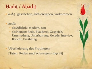  ḥ-d-ṯ : geschehen, sich ereignen, vorkommen


 ḥadīṯ:
   als Adjektiv: modern, neu
   als Nomen: Rede, Plauderei, Gespräch,
    Unterredung, Unterhaltung, Gerede, Inteview,
    Bericht, Erzählung


 Überlieferung des Propheten
  [Taten, Reden und Schweigen (taqrīr)]
 