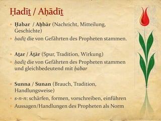  Ḫabar / Aḫbār (Nachricht, Mitteilung,
  Geschichte)
 ḥadīṯ die von Gefährten des Propheten stammen.


 Aṯar / Āṯār (Spur, Tradition, Wirkung)
 ḥadīṯ die von Gefährten des Propheten stammen
  und gleichbedeutend mit ḫabar

 Sunna / Sunan (Brauch, Tradition,
  Handlungsweise)
 s-n-n: schärfen, formen, vorschreiben, einführen
 Aussagen/Handlungen des Propheten als Norm
 