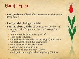 ḥadīṯ nabawī: Überlieferungen von und über den
  Propheten

 ḥadīṯ qudsī: „heilige Hadithe“
 ḥadīṯ rabbānī / ilāhī: „Nachrichten des Herrn“
   Aussagen des Propheten, der die Aussage Gottes
      zitiert.
     „nichtkanonischen Gottessprüche“
      kein Teil des Korans
     Unnachahmlichkeit des Korans (iʿǧāz) aber keine
      Unnachahmlichkeit für ḥadīṯ qudsī
     nicht mutawātir wie Koranverse
     auch welche, die ḏaʿīf sind
     Koranverse durch Erzengel Gabriel
      ḥadīṯ qudsī durch göttliche Eingebung (ilhām)
 