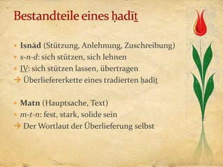  Isnād (Stützung, Anlehnung, Zuschreibung)
 s-n-d: sich stützen, sich lehnen
 IV: sich stützen lassen, übertragen
 Überliefererkette eines tradierten ḥadīṯ

 Matn (Hauptsache, Text)
 m-t-n: fest, stark, solide sein
 Der Wortlaut der Überlieferung selbst
 