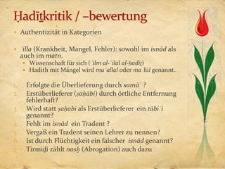  Authentizität in Kategorien

 ʿilla (Krankheit, Mangel, Fehler): sowohl im isnād als
     auch im matn.
      Wissenschaft für sich (ʿilm al-ʿilal al-ḥadīṯ)
      Hadith mit Mängel wird muʿallal oder maʿlūl genannt.

1.    Erfolgte die Überlieferung durch samāʿ ?
2.    Erstüberlieferer (ṣaḥābi) durch örtliche Entfernung
      fehlerhaft?
3.    Wird statt ṣaḥabi als Erstüberlieferer ein tābiʿi
      genannt?
4.    Fehlt im isnād ein Tradent ?
5.    Vergaß ein Tradent seinen Lehrer zu nennen?
6.    Ist durch Flüchtigkeit ein falscher isnād genannt?
7.    Tirmiḏī zählt nasḫ (Abrogation) auch dazu
 