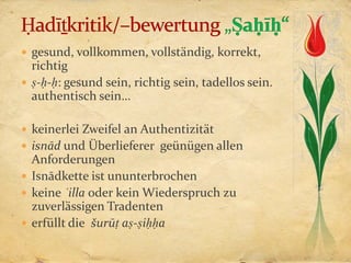  gesund, vollkommen, vollständig, korrekt,
  richtig
 ṣ-ḥ-ḥ: gesund sein, richtig sein, tadellos sein.
  authentisch sein…

 keinerlei Zweifel an Authentizität
 isnād und Überlieferer geünügen allen
  Anforderungen
 Isnādkette ist ununterbrochen
 keine ʿilla oder kein Wiederspruch zu
  zuverlässigen Tradenten
 erfüllt die šurūṭ aṣ-ṣiḥḥa
 