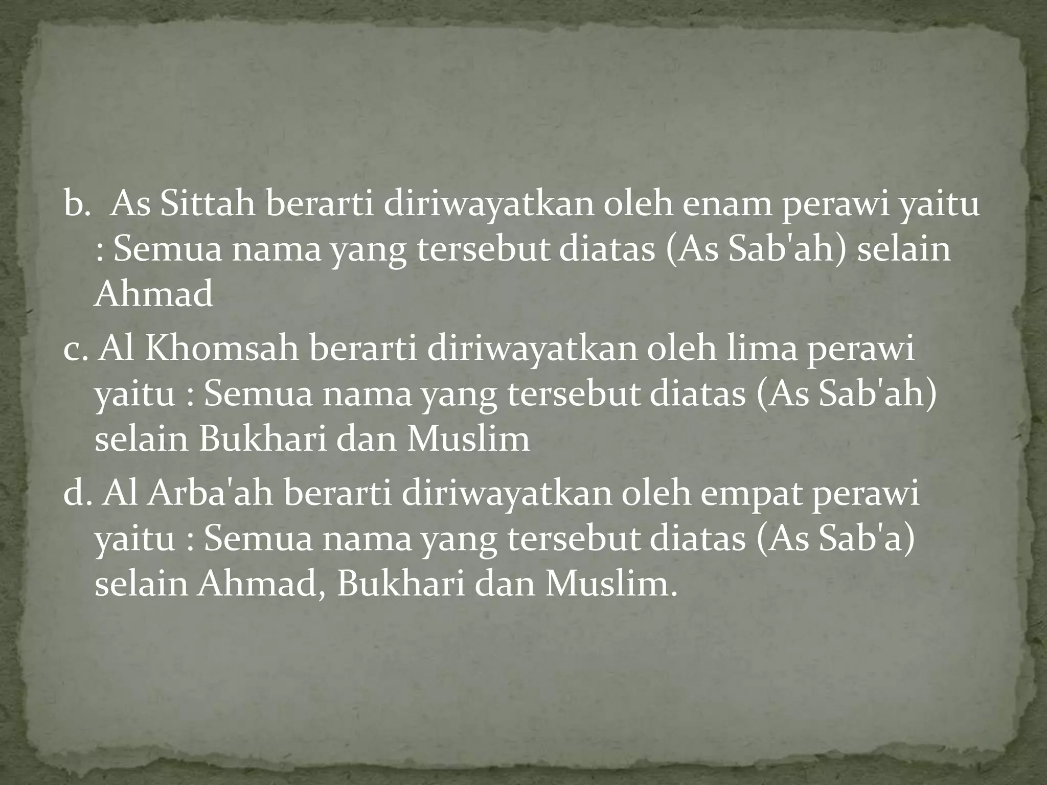b. As Sittah berarti diriwayatkan oleh enam perawi yaitu
: Semua nama yang tersebut diatas (As Sab'ah) selain
Ahmad
c. Al Khomsah berarti diriwayatkan oleh lima perawi
yaitu : Semua nama yang tersebut diatas (As Sab'ah)
selain Bukhari dan Muslim
d. Al Arba'ah berarti diriwayatkan oleh empat perawi
yaitu : Semua nama yang tersebut diatas (As Sab'a)
selain Ahmad, Bukhari dan Muslim.

 