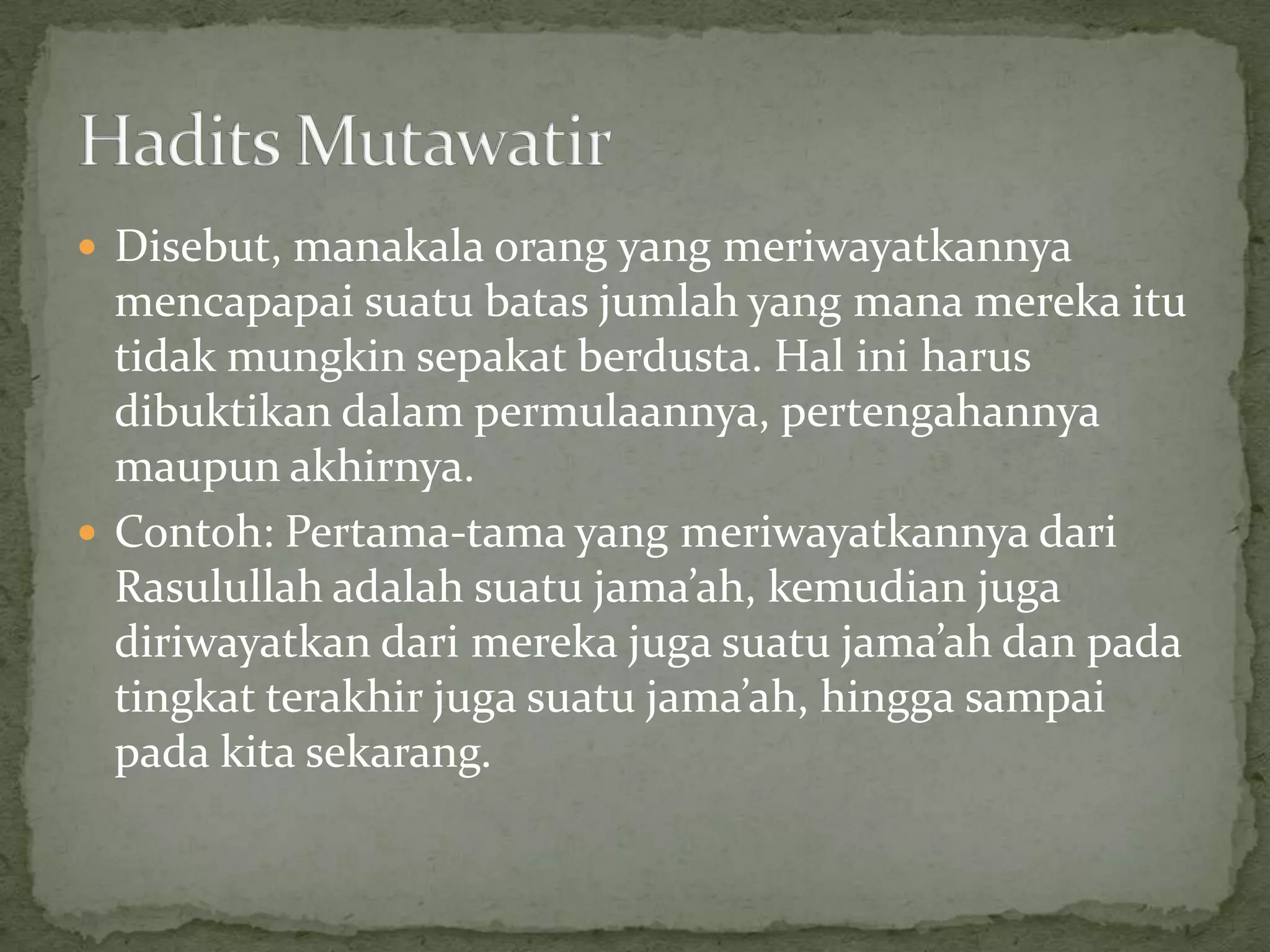  Disebut, manakala orang yang meriwayatkannya

mencapapai suatu batas jumlah yang mana mereka itu
tidak mungkin sepakat berdusta. Hal ini harus
dibuktikan dalam permulaannya, pertengahannya
maupun akhirnya.
 Contoh: Pertama-tama yang meriwayatkannya dari
Rasulullah adalah suatu jama’ah, kemudian juga
diriwayatkan dari mereka juga suatu jama’ah dan pada
tingkat terakhir juga suatu jama’ah, hingga sampai
pada kita sekarang.

 