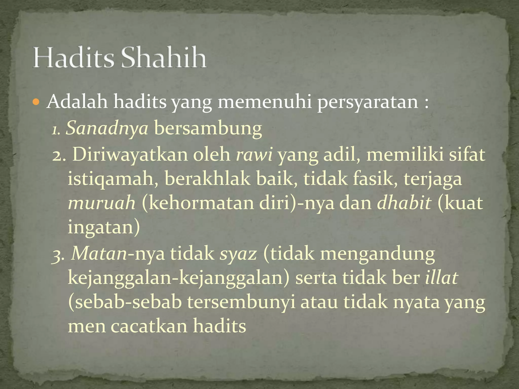  Adalah hadits yang memenuhi persyaratan :

1. Sanadnya bersambung

2. Diriwayatkan oleh rawi yang adil, memiliki sifat
istiqamah, berakhlak baik, tidak fasik, terjaga
muruah (kehormatan diri)-nya dan dhabit (kuat
ingatan)
3. Matan-nya tidak syaz (tidak mengandung
kejanggalan-kejanggalan) serta tidak ber illat
(sebab-sebab tersembunyi atau tidak nyata yang
men cacatkan hadits

 
