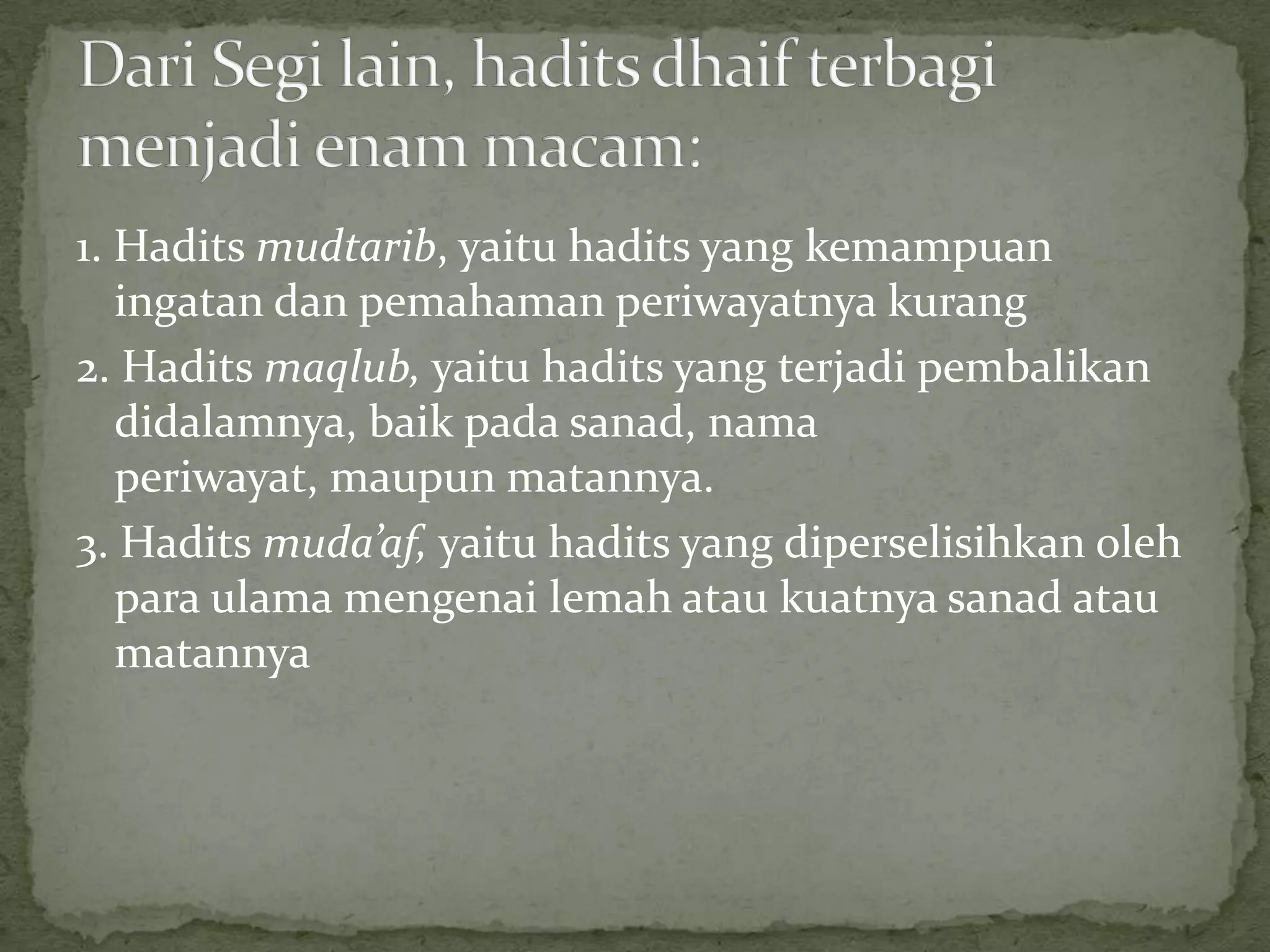 1. Hadits mudtarib, yaitu hadits yang kemampuan
ingatan dan pemahaman periwayatnya kurang
2. Hadits maqlub, yaitu hadits yang terjadi pembalikan
didalamnya, baik pada sanad, nama
periwayat, maupun matannya.
3. Hadits muda’af, yaitu hadits yang diperselisihkan oleh
para ulama mengenai lemah atau kuatnya sanad atau
matannya

 
