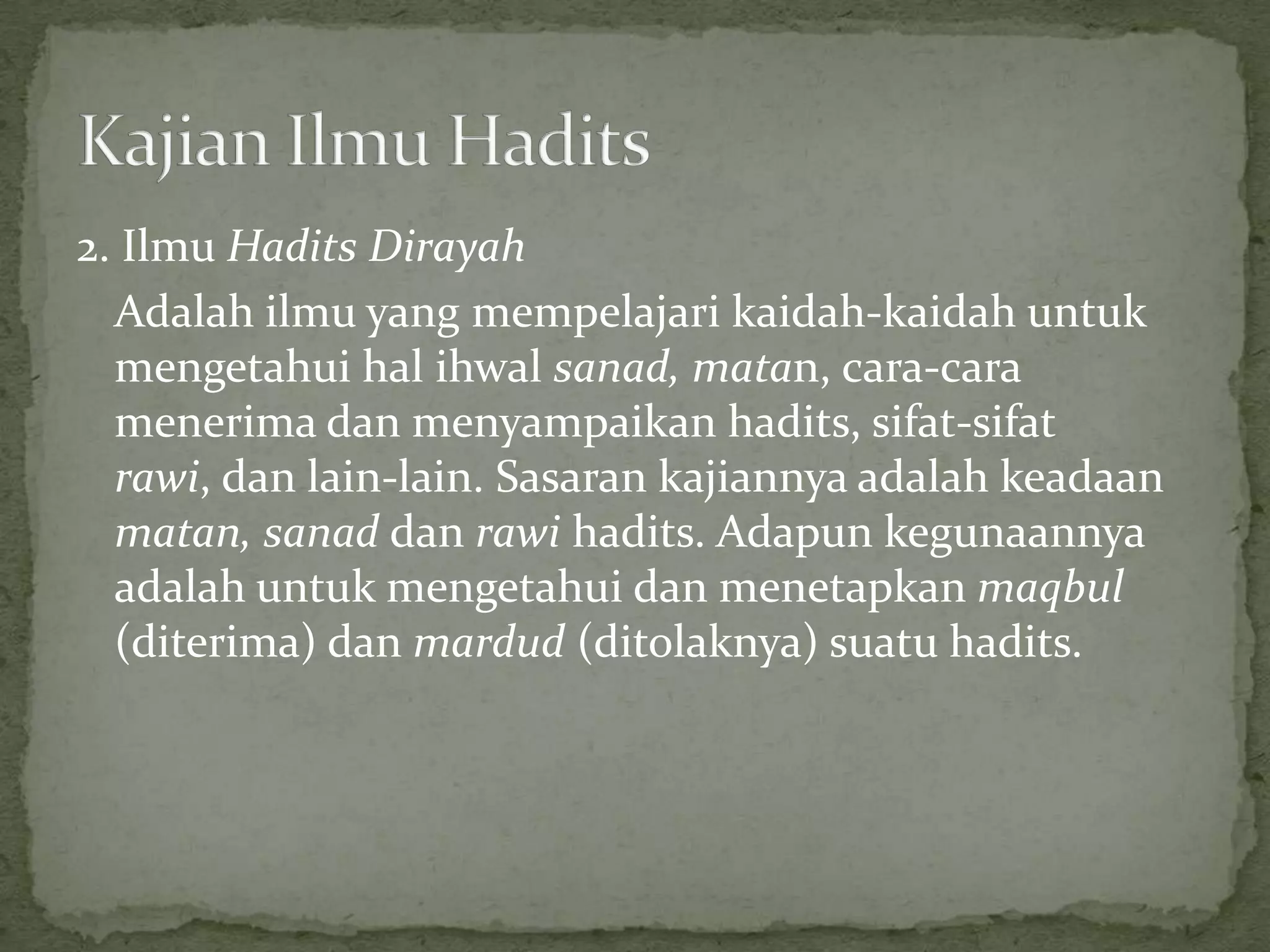 2. Ilmu Hadits Dirayah
Adalah ilmu yang mempelajari kaidah-kaidah untuk
mengetahui hal ihwal sanad, matan, cara-cara
menerima dan menyampaikan hadits, sifat-sifat
rawi, dan lain-lain. Sasaran kajiannya adalah keadaan
matan, sanad dan rawi hadits. Adapun kegunaannya
adalah untuk mengetahui dan menetapkan maqbul
(diterima) dan mardud (ditolaknya) suatu hadits.

 