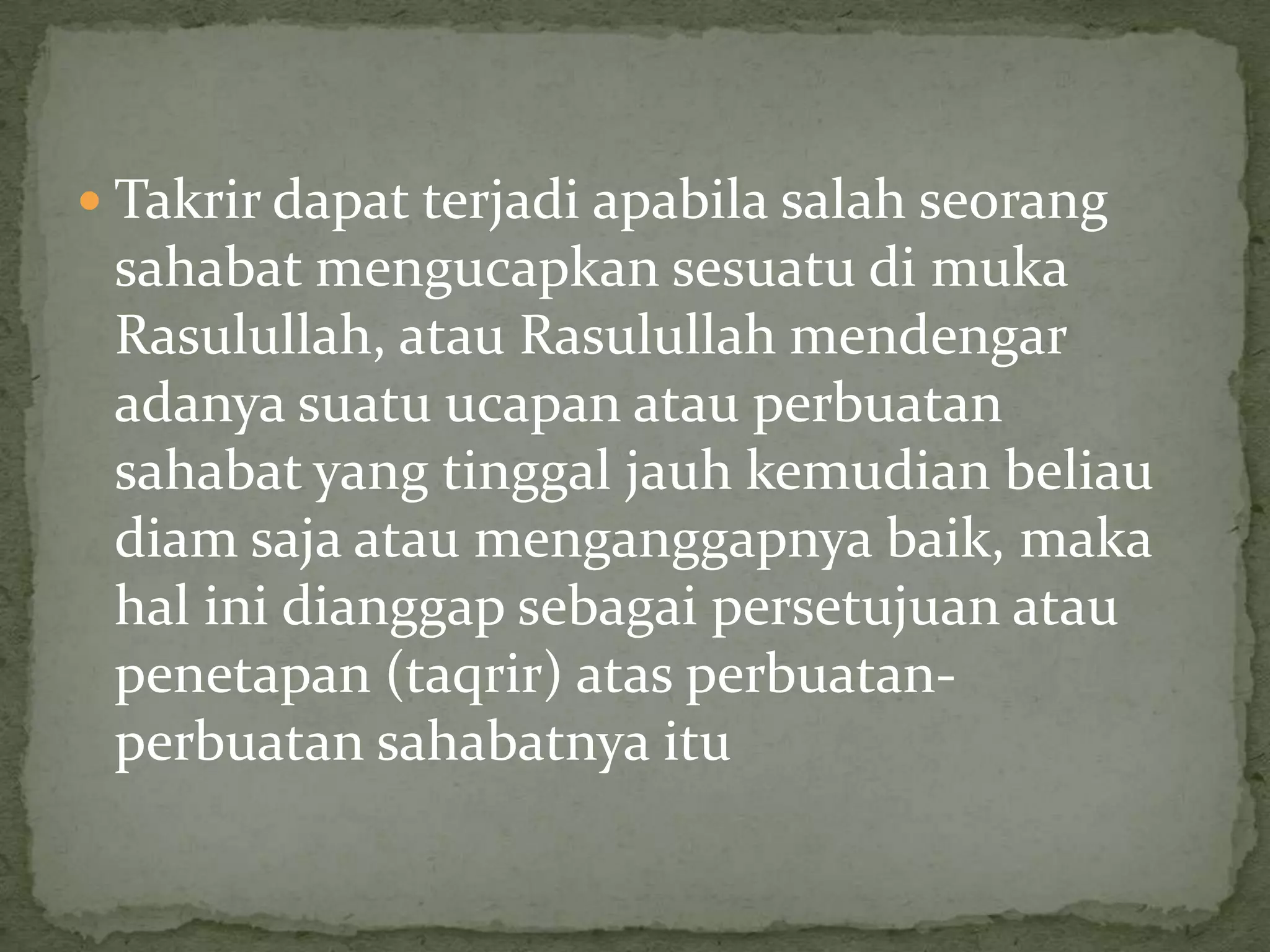  Takrir dapat terjadi apabila salah seorang

sahabat mengucapkan sesuatu di muka
Rasulullah, atau Rasulullah mendengar
adanya suatu ucapan atau perbuatan
sahabat yang tinggal jauh kemudian beliau
diam saja atau menganggapnya baik, maka
hal ini dianggap sebagai persetujuan atau
penetapan (taqrir) atas perbuatanperbuatan sahabatnya itu

 