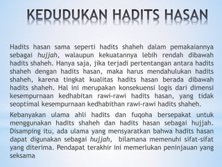 Hadits hasan sama seperti hadits shaheh dalam pemakaiannya
sebagai hujjah, walaupun kekuatannya lebih rendah dibawah
hadits shaheh. Hanya saja, jika terjadi pertentangan antara hadits
shaheh dengan hadits hasan, maka harus mendahulukan hadits
shaheh, karena tingkat kualitas hadits hasan berada dibawah
hadits shaheh. Hal ini merupakan konsekuensi logis dari dimensi
kesempurnaan kedhabitan rawi-rawi hadits hasan, yang tidak
seoptimal kesempurnaan kedhabithan rawi-rawi hadits shaheh.
Kebanyakan ulama ahli hadits dan fuqoha bersepakat untuk
menggunakan hadits shaheh dan hadits hasan sebagai hujjah.
Disamping itu, ada ulama yang mensyaratkan bahwa hadits hasan
dapat digunakan sebagai hujjah, bilamana memenuhi sifat-sifat
yang diterima. Pendapat terakhir ini memerlukan peninjauan yang
seksama
 