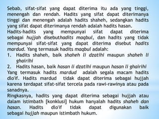 Sebab, sifat-sifat yang dapat diterima itu ada yang tinggi,
menengah dan rendah. Hadits yang sifat dapat diterimanya
tinggi dan menengah adalah hadits shaheh, sedangkan hadits
yang sifat dapat diterimanya rendah adalah hadits hasan.
Hadits-hadits yang mempunyai sifat dapat diterima
sebagai hujjah disebuthadits maqbul, dan hadits yang tidak
mempunyai sifat-sifat yang dapat diterima disebut hadits
mardud. Yang termasuk hadits maqbul adalah:
1. Hadits shaheh, baik shaheh li dzatihi maupun shaheh li
ghairihi
2. Hadits hasan, baik hasan li dzatihi maupun hasan li ghairihi
Yang termasuk hadits mardud adalah segala macam hadits
dlo'if. Hadits mardud tidak dapat diterima sebagai hujjah
karena terdapat sifat-sifat tercela pada rawi-rawinya atau pada
sanadnya.
Ringkasnya, hadits yang dapat diterima sebagai hujjah atau
dalam istimbath [konklusi] hukum hanyalah hadits shaheh dan
hasan. Hadits dlo'if tidak dapat digunakan baik
sebagai hujjah maupun istimbath hukum.
 