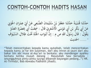 ‫ا‬َ‫ن‬َ‫ث‬َّ‫حد‬َ‫ل‬ُ‫س‬ ُ‫ن‬ْ‫ب‬ ُ‫ر‬َ‫ف‬ْ‫ع‬َ‫ج‬ ‫ا‬َ‫ن‬َ‫ث‬َّ‫د‬َ‫ح‬ ُ‫ة‬َ‫ب‬ْ‫ي‬َ‫ت‬ُ‫ق‬ِ‫ان‬َ‫ر‬ْ‫م‬ِ‫ع‬ ِْ‫َيب‬‫أ‬ ْ‫ن‬َ‫ع‬ ‫ي‬ِ‫ع‬َ‫ب‬ُّ‫الض‬ َ‫ن‬‫ا‬َ‫م‬ْ‫ي‬ِ‫ِن‬ْ‫و‬َْ‫جل‬‫ا‬
َ‫ق‬ ْ‫ي‬ِ‫ر‬َ‫ع‬ْ‫ش‬َْ‫اْل‬ ‫ي‬َ‫س‬ْ‫و‬ُ‫م‬ ِ‫َيب‬‫أ‬ ِ‫ن‬ْ‫ب‬ ِ‫ر‬ْ‫ك‬َ‫ب‬ ِ‫َيب‬‫أ‬ ْ‫ن‬َ‫ع‬َ‫ال‬:ُ‫د‬َ‫الع‬ ِ
َ‫ر‬ْ‫ض‬َِ‫ب‬ ِ‫َيب‬‫أ‬ ُ‫ت‬ْ‫ع‬َِ‫َس‬‫و‬ِ‫و‬
ُ‫ل‬ْ‫و‬ُ‫ق‬َ‫ي‬:‫م‬ ‫ص‬ ِ‫للا‬ ُ‫ل‬ْ‫و‬ُ‫س‬َ‫ر‬ َ‫ال‬َ‫ق‬:َْ‫جل‬‫ا‬ َ‫اب‬َ‫و‬ْ‫َب‬‫أ‬ َّ‫ن‬ِ‫إ‬ِ‫ف‬ْ‫و‬ُ‫ي‬ُِّ‫ال‬ ِ‫ل‬َ‫ا‬ِ‫ظ‬ َ‫ت‬َْ‫َت‬ ِ‫َّة‬‫ن‬
.....‫احلديث‬ "
“Telah menceritakan kepada kamu qutaibah, telah menceritakan
kepada kamu ja’far bin sulaiman, dari abu imron al-jauni dari abu
bakar bin abi musa al-Asy’ari ia berkata: aku mendengar ayahku
berkata ketika musuh datang : Rasulullah Saw bersabda :
sesungguhnya pintu-pintu syurga dibawah bayangan pedang…”( HR.
At-Tirmidzi, Bab Abwabu Fadhailil jihadi).
 