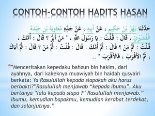 ‫ا‬َ‫ن‬َ‫ث‬َّ‫د‬َ‫ح‬‫يم‬ِ‫ك‬َ‫ح‬ ُ‫ن‬ْ‫ب‬ ُ‫ز‬ْ‫ه‬َ‫ب‬ْ‫ن‬َ‫ع‬ ،ِ‫يه‬ِ‫ب‬َ‫أ‬َ‫ج‬ ْ‫ن‬َ‫ع‬ ،ِ‫ه‬ِ‫و‬‫د‬ََ‫د‬ْ‫ي‬َ‫ح‬ ِ‫ن‬ْ‫ب‬ َ‫ة‬َ‫ي‬ِ‫و‬‫ا‬َ‫ع‬ُ‫م‬
ِ‫و‬‫ي‬ِْ‫ْي‬َ‫ش‬ُ‫ق‬ْ‫ل‬‫ا‬َ‫ال‬َ‫ق‬ ،:ُ‫ت‬ْ‫ل‬ُ‫ق‬:، َِّ‫اَّلل‬ َ‫ول‬ُ‫س‬َ‫ر‬ َ‫َي‬"َ‫ال‬َ‫ق‬ ‫؟‬ ُّ‫ر‬ِ‫ب‬َ‫أ‬ ْ‫ن‬َ‫م‬:، َ‫ك‬َّ‫ُم‬‫أ‬
ُ‫ت‬ْ‫ل‬ُ‫ق‬:َ‫ال‬َ‫ق‬ ‫؟‬ ْ‫ن‬َ‫م‬ َُّ‫ُث‬:َ‫ك‬َّ‫ُم‬‫أ‬ َُّ‫ُث‬.َ‫ال‬َ‫ق‬:ْ‫ل‬ُ‫ق‬ُ‫ت‬:َ‫ال‬َ‫ق‬ ‫؟‬ ْ‫ن‬َ‫م‬ َُّ‫ُث‬:َ‫َب‬‫أ‬ َُّ‫ُث‬َ
َ‫ب‬َ‫ر‬ْ‫ق‬َ‫ْل‬‫ا‬َ‫ف‬ ، َ‫ب‬َ‫ر‬ْ‫ق‬َ‫ْل‬‫ا‬ َُّ‫ُث‬ ،"..
*“Menceritakan kepedaku bahzun bin hakim, dari
ayahnya, dari kakeknya muawiyah bin haidah qusyairi
berkata: Ya Rasulullah kepada siapakah aku harus
berbakti?”Rasulullah menjawab “kepada ibumu”. Aku
bertanya “lalu kepada siapa ?” Rasulullah menjawab.”
Ibumu, kemudian bapakmu, kemudian kerabat terdekat,
dan selanjutnya.”
 