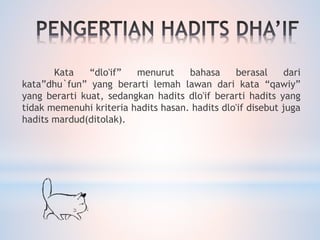 Kata “dlo'if” menurut bahasa berasal dari
kata”dhu`fun” yang berarti lemah lawan dari kata “qawiy”
yang berarti kuat, sedangkan hadits dlo'if berarti hadits yang
tidak memenuhi kriteria hadits hasan. hadits dlo'if disebut juga
hadits mardud(ditolak).
 