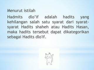 Menurut istilah
Hadmits dlo’if adalah hadits yang
kehilangan salah satu syarat dari syarat-
syarat Hadits shaheh atau Hadits Hasan,
maka hadits tersebut dapat dikategorikan
sebagai Hadits dlo'if.
 