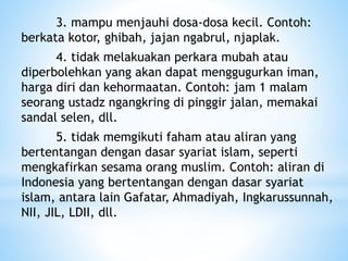 3. mampu menjauhi dosa-dosa kecil. Contoh:
berkata kotor, ghibah, jajan ngabrul, njaplak.
4. tidak melakuakan perkara mubah atau
diperbolehkan yang akan dapat menggugurkan iman,
harga diri dan kehormaatan. Contoh: jam 1 malam
seorang ustadz ngangkring di pinggir jalan, memakai
sandal selen, dll.
5. tidak memgikuti faham atau aliran yang
bertentangan dengan dasar syariat islam, seperti
mengkafirkan sesama orang muslim. Contoh: aliran di
Indonesia yang bertentangan dengan dasar syariat
islam, antara lain Gafatar, Ahmadiyah, Ingkarussunnah,
NII, JIL, LDII, dll.
 