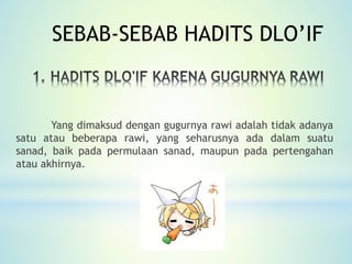 Yang dimaksud dengan gugurnya rawi adalah tidak adanya
satu atau beberapa rawi, yang seharusnya ada dalam suatu
sanad, baik pada permulaan sanad, maupun pada pertengahan
atau akhirnya.
SEBAB-SEBAB HADITS DLO’IF
 