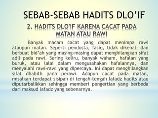 Banyak macam cacat yang dapat menimpa rawi
ataupun matan. Seperti pendusta, fasiq, tidak dikenal, dan
berbuat bid’ah yang masing-masing dapat menghilangkan sifat
adil pada rawi. Sering keliru, banyak waham, hafalan yang
buruk, atau lalai dalam mengusahakan hafalannya, dan
menyalahi rawi-rawi yang dipercaya. Ini dapat menghilangkan
sifat dhabith pada perawi. Adapun cacat pada matan,
misalkan terdapat sisipan di tengah-tengah lafadz hadits atau
diputarbalikkan sehingga memberi pengertian yang berbeda
dari maksud lafadz yang sebenarnya.
SEBAB-SEBAB HADITS DLO’IF
 