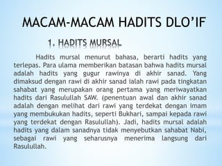 Hadits mursal menurut bahasa, berarti hadits yang
terlepas. Para ulama memberikan batasan bahwa hadits mursal
adalah hadits yang gugur rawinya di akhir sanad. Yang
dimaksud dengan rawi di akhir sanad ialah rawi pada tingkatan
sahabat yang merupakan orang pertama yang meriwayatkan
hadits dari Rasulullah SAW. (penentuan awal dan akhir sanad
adalah dengan melihat dari rawi yang terdekat dengan imam
yang membukukan hadits, seperti Bukhari, sampai kepada rawi
yang terdekat dengan Rasulullah). Jadi, hadits mursal adalah
hadits yang dalam sanadnya tidak menyebutkan sahabat Nabi,
sebagai rawi yang seharusnya menerima langsung dari
Rasulullah.
MACAM-MACAM HADITS DLO’IF
 