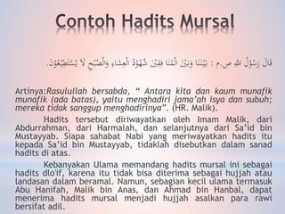 َ‫ال‬َ‫ق‬‫ص‬ ِ‫هللا‬ ُ‫ل‬ْ‫و‬ُ‫س‬َ‫ر‬.‫م‬:ْ‫و‬ُ‫ه‬ُ‫ش‬ َْ‫ْي‬ِ‫ق‬ِ‫ف‬ ‫ا‬َ‫ن‬ُ‫م‬ْ‫ل‬‫ا‬ َْ‫ْي‬َ‫ب‬َ‫و‬ ‫ا‬َ‫ن‬َ‫ن‬ْ‫ي‬َ‫ب‬َ‫ن‬ْ‫و‬ُ‫ع‬ْ‫ي‬ِ‫ط‬َ‫ت‬ْ‫س‬ْ‫ي‬ ََ‫ال‬ ِ‫ح‬ْ‫ب‬ُ‫ص‬ْ‫ل‬‫ا‬َ‫و‬ ِ‫اء‬َ‫ش‬ِ‫ع‬ْ‫ل‬‫ا‬ ُ‫د‬.
Artinya:Rasulullah bersabda, “ Antara kita dan kaum munafik
munafik (ada batas), yaitu menghadiri jama’ah isya dan subuh;
mereka tidak sanggup menghadirinya”. (HR. Malik).
Hadits tersebut diriwayatkan oleh Imam Malik, dari
Abdurrahman, dari Harmalah, dan selanjutnya dari Sa’id bin
Mustayyab. Siapa sahabat Nabi yang meriwayatkan hadits itu
kepada Sa’id bin Mustayyab, tidaklah disebutkan dalam sanad
hadits di atas.
Kebanyakan Ulama memandang hadits mursal ini sebagai
hadits dlo'if, karena itu tidak bisa diterima sebagai hujjah atau
landasan dalam beramal. Namun, sebagian kecil ulama termasuk
Abu Hanifah, Malik bin Anas, dan Ahmad bin Hanbal, dapat
menerima hadits mursal menjadi hujjah asalkan para rawi
bersifat adil.
 