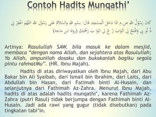 ‫ص‬ ِ‫هللا‬ ُ‫ل‬ْ‫و‬ُ‫س‬َ‫ر‬ َ‫ن‬‫ا‬َ‫ك‬.َ‫ال‬َ‫ق‬ ِ‫د‬ِ‫ج‬ْ‫س‬َ‫م‬ْ‫ل‬‫ا‬ َ‫ل‬َ‫خ‬َ‫د‬ ‫ا‬َ‫ذ‬‫ا‬ ‫م‬:ُ‫م‬َ‫َل‬ْ‫الس‬‫و‬ ِ‫هللا‬ ِ‫م‬ْ‫بس‬ِ‫ل‬ ْ‫ر‬ِ‫ف‬ْ‫غ‬‫ا‬ َ‫م‬ُ‫ه‬َ‫ل‬‫ال‬ ‫هللا‬ ِ‫ل‬ْ‫و‬ُ‫س‬َ‫ر‬ ‫لى‬َ‫ع‬
َ‫ك‬ِ‫ت‬َْ‫ْح‬َ‫ر‬ َ‫ب‬ ‫ا‬َ‫و‬ْ‫اب‬ ِ‫ل‬ ُْ ْ‫ر‬ َ‫اب‬َ‫و‬ْ‫ب‬َ‫ا‬ ِ‫ل‬ ْ‫ح‬َ‫ت‬ْ‫اف‬َ‫و‬ ِ‫ِب‬ ‫و‬ُ‫ن‬ ُ‫ذ‬(‫ابن‬ ‫اة‬‫و‬‫ر‬‫ماجه‬)
Artinya: Rasulullah SAW. bila masuk ke dalam mesjid,
membaca “dengan nama Allah, dan sejahtera atas Rasulullah;
Ya Allah, ampunilah dosaku dan bukakanlah bagiku segala
pintu rahmatMu”. (HR. Ibnu Majah).
Hadits di atas diriwayatkan oleh Ibnu Majah, dari Abu
Bakar bin Ali Syaibah, dari Ismail bin Ibrahim, dari Laits, dari
Abdullah bin Hasan, dari Fatimah binti Al-Husain, dan
selanjutnya dari Fathimah Az-Zahra. Menurut Ibnu Majah,
hadits di atas adalah hadits munqathi’, karena Fathimah Az-
Zahra (putri Rasul) tidak berjumpa dengan Fathimah binti Al-
Husain. Jadi ada rawi yang gugur (tidak disebutkan) pada
tingkatan tabi’in.
 