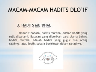 Menurut bahasa, hadits mu’dhal adalah hadits yang
sulit dipahami. Batasan yang diberikan para ulama bahwa
hadits mu’dhal adalah hadits yang gugur dua orang
rawinya, atau lebih, secara beriringan dalam sanadnya.
MACAM-MACAM HADITS DLO’IF
 