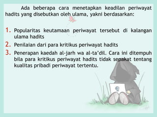 Ada beberapa cara menetapkan keadilan periwayat
hadits yang disebutkan oleh ulama, yakni berdasarkan:
1. Popularitas keutamaan periwayat tersebut di kalangan
ulama hadits
2. Penilaian dari para kritikus periwayat hadits
3. Penerapan kaedah al-jarh wa al-ta’dil. Cara ini ditempuh
bila para kritikus periwayat hadits tidak sepakat tentang
kualitas pribadi periwayat tertentu.
 