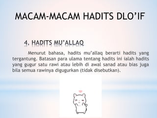 Menurut bahasa, hadits mu’allaq berarti hadits yang
tergantung. Batasan para ulama tentang hadits ini ialah hadits
yang gugur satu rawi atau lebih di awal sanad atau bias juga
bila semua rawinya digugurkan (tidak disebutkan).
MACAM-MACAM HADITS DLO’IF
 