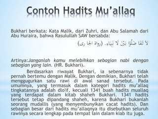 Bukhari berkata: Kata Malik, dari Zuhri, dan Abu Salamah dari
Abu Huraira, bahwa Rasulullah SAW bersabda:
ِ‫اء‬َ‫ي‬ِ‫ب‬َ‫ن‬ َ‫ال‬ َْ‫ْي‬َ‫ب‬ ‫ا‬ْ‫و‬ُ‫ل‬ًَ ‫ا‬َ‫ف‬َ‫ت‬ َ‫ال‬( .‫رى‬ ‫اجلا‬ ‫اة‬‫و‬‫ر‬)
Artinya:Janganlah kamu melebihkan sebagian nabi dengan
sebagian yang lain. (HR. Bukhari).
Berdasarkan riwayat Bukhari, ia sebenarnya tidak
pernah bertemu dengan Malik. Dengan demikian, Bukhari telah
menggugurkan satu rawi di awal sanad tersebut. Pada
umumnya, yang termasuk dalam kategori hadits mu’allaq
tingkatannya adalah dlo'if, kecuali 1341 buah hadits muallaq
yang terdapat dalam kitab shaheh Bukhari. 1341 hadits
tersebut tetap dipandang shaheh, karena Bukhari bukanlah
seorang mudallis (yang menyembunyikan cacat hadits). Dan
sebagian besar dari hadits mu’allaqnya itu disebutkan seluruh
rawinya secara lengkap pada tempat lain dalam kiab itu juga.
 