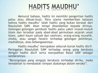Menurut bahasa, hadits ini memiliki pengertian hadits
palsu atau dibuat-buat. Para ulama memberikan batasan
bahwa hadits maudhu’ ialah hadits yang bukan berasal dari
Rasulullah SAW. Akan tetapi disandarkan kepada dirinya.
Golongan-golongan pembuat hadits palsu yakni musuh-musuh
Islam dan tersebar pada abad-abad permulaan sejarah umat
Islam, yakni kaum yahudi dan nashrani, orang-orang munafik,
zindiq, atau sangat fanatic terhadap golongan politiknya,
mazhabnya, atau kebangsaannya.
Hadits maudhu’ merupakan seburuk-buruk hadits dlo'if.
Peringatan Rasulullah SAW terhadap orang yang berdusta
dengan hadits dlo'if serta menjadikan Rasul SAW sebagai
sandarannya.
“Barangsiapa yang sengaja berdusta terhadap diriku, maka
hendaklah ia menduduki tempat duduknya dalam neraka”.
 