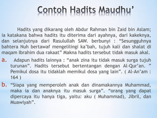 Hadits yang dikarang oleh Abdur Rahman bin Zaid bin Aslam;
ia katakana bahwa hadits itu diterima dari ayahnya, dari kakeknya,
dan selanjutnya dari Rasulullah SAW. berbunyi : “Sesungguhnya
bahtera Nuh bertawaf mengelilingi ka’bah, tujuh kali dan shalat di
maqam Ibrahim dua rakaat” Makna hadits tersebut tidak masuk akal.
a. Adapun hadits lainnya : “anak zina itu tidak masuk surga tujuh
turunan”. Hadits tersebut bertentangan dengan Al-Qur’an. ”
Pemikul dosa itu tidaklah memikul dosa yang lain”. ( Al-An’am :
164 )
b. “Siapa yang memperoleh anak dan dinamakannya Muhammad,
maka ia dan anaknya itu masuk surga”. “orang yang dapat
dipercaya itu hanya tiga, yaitu: aku ( Muhammad), Jibril, dan
Muawiyah”.
 