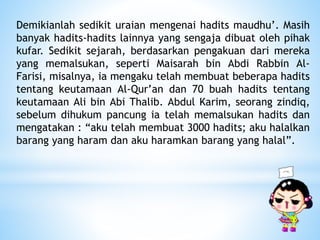 Demikianlah sedikit uraian mengenai hadits maudhu’. Masih
banyak hadits-hadits lainnya yang sengaja dibuat oleh pihak
kufar. Sedikit sejarah, berdasarkan pengakuan dari mereka
yang memalsukan, seperti Maisarah bin Abdi Rabbin Al-
Farisi, misalnya, ia mengaku telah membuat beberapa hadits
tentang keutamaan Al-Qur’an dan 70 buah hadits tentang
keutamaan Ali bin Abi Thalib. Abdul Karim, seorang zindiq,
sebelum dihukum pancung ia telah memalsukan hadits dan
mengatakan : “aku telah membuat 3000 hadits; aku halalkan
barang yang haram dan aku haramkan barang yang halal”.
 